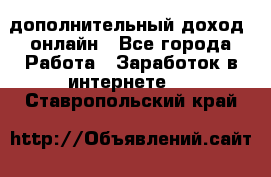 дополнительный доход  онлайн - Все города Работа » Заработок в интернете   . Ставропольский край